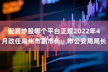 配资炒股哪个平台正规2022年4月改任泉州市副市长、市公安局局长