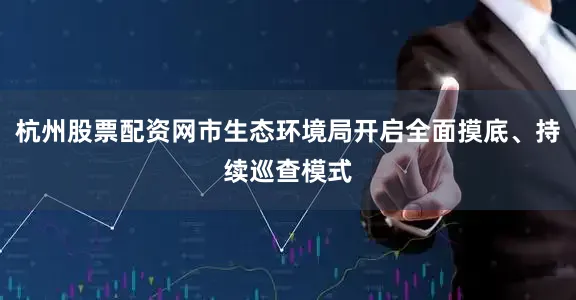 杭州股票配资网市生态环境局开启全面摸底、持续巡查模式