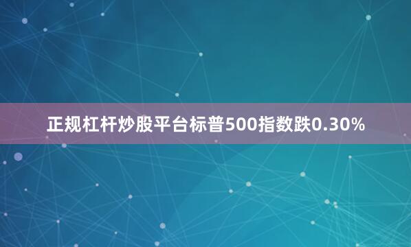 正规杠杆炒股平台标普500指数跌0.30%