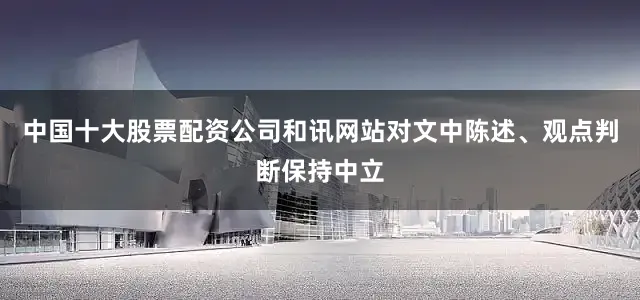 中国十大股票配资公司和讯网站对文中陈述、观点判断保持中立