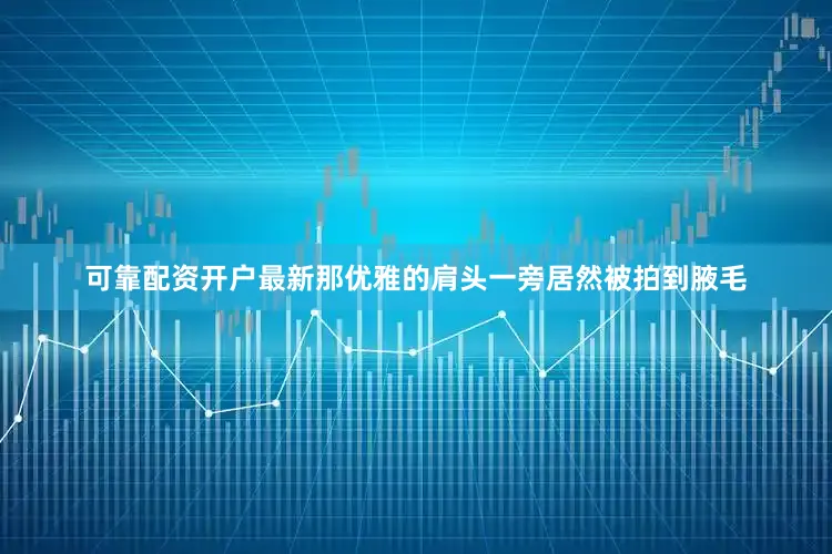 可靠配资开户最新那优雅的肩头一旁居然被拍到腋毛
