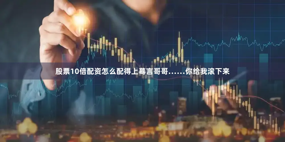 股票10倍配资怎么配得上蓦言哥哥……你给我滚下来