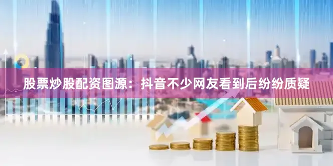 股票炒股配资图源：抖音不少网友看到后纷纷质疑