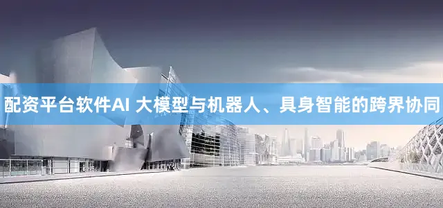配资平台软件AI 大模型与机器人、具身智能的跨界协同