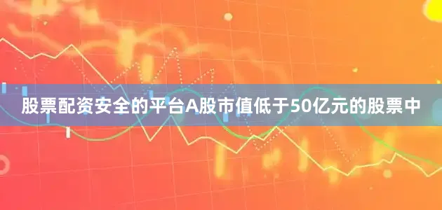 股票配资安全的平台A股市值低于50亿元的股票中