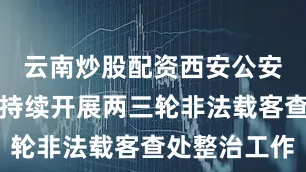 云南炒股配资西安公安交管部门持续开展两三轮非法载客查处整治工作