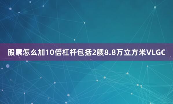 股票怎么加10倍杠杆包括2艘8.8万立方米VLGC